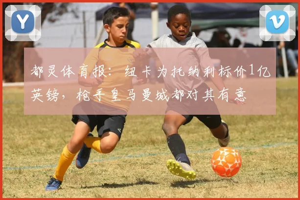 都灵体育报：纽卡为托纳利标价1亿英镑，枪手皇马曼城都对其有意