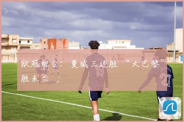 欧冠综合：曼城三连胜 “大巴黎”胜米兰