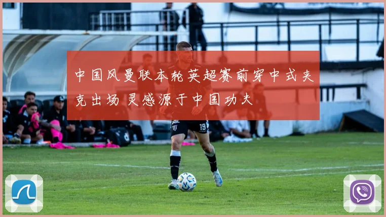 中国风曼联本轮英超赛前穿中式夹克出场 灵感源于中国功夫