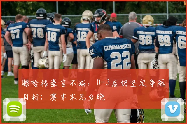 滕哈格豪言不减，0-3后仍坚定争冠目标：赛季末见分晓