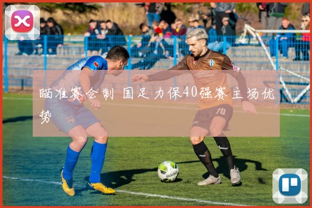 瞄准赛会制 国足力保40强赛主场优势