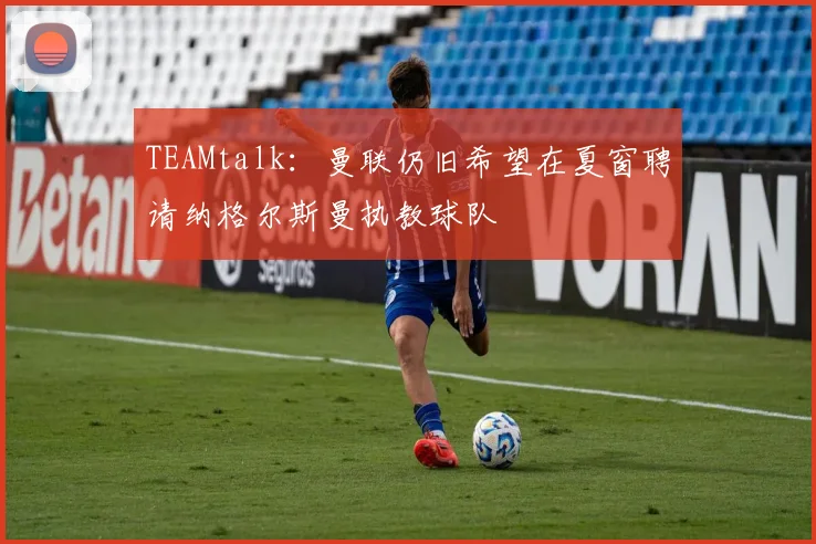 TEAMtalk：曼联仍旧希望在夏窗聘请纳格尔斯曼执教球队