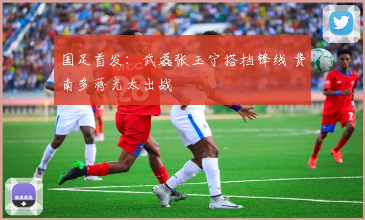 国足首发：武磊张玉宁搭档锋线 费南多蒋光太出战