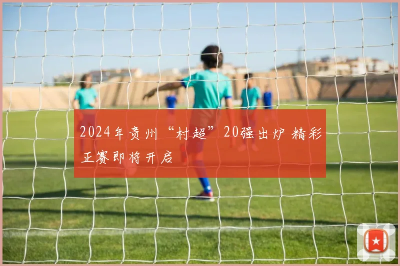 2024年贵州“村超”20强出炉 精彩正赛即将开启