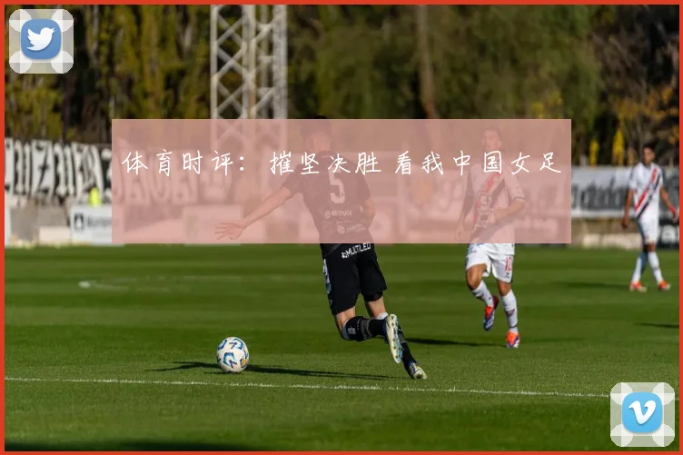 体育时评：摧坚决胜 看我中国女足