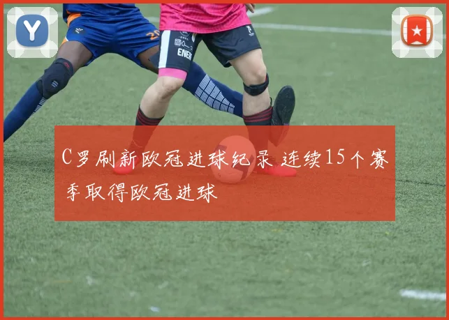 C罗刷新欧冠进球纪录 连续15个赛季取得欧冠进球