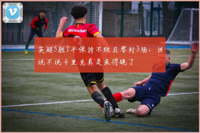 英超5胜1平保持不败且零封3场，该说不说卡里克真是来得晚了