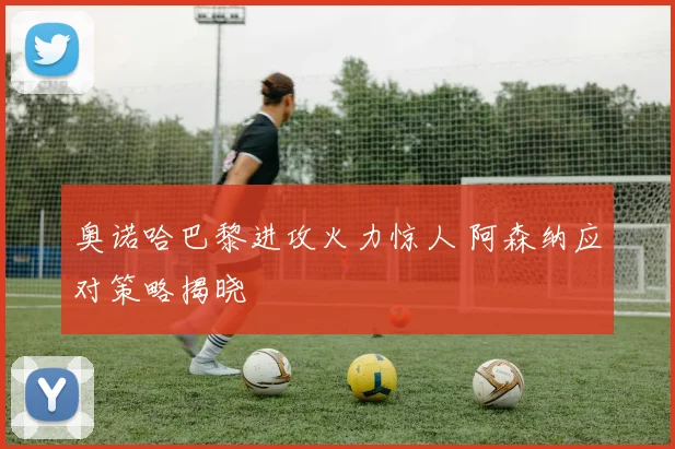 奥诺哈巴黎进攻火力惊人 阿森纳应对策略揭晓