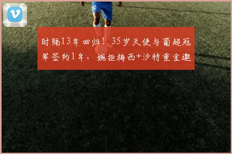 时隔13年回归！35岁天使与葡超冠军签约1年，婉拒梅西+沙特重金邀约