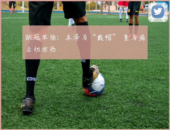 欧冠单场：本泽马“戴帽” 皇马痛击切尔西